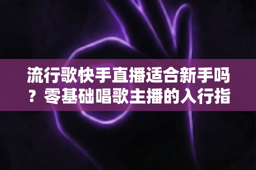 流行歌快手直播适合新手吗?零基础唱歌主播的入行指南与实战技巧 流行歌快手直播适合新手吗?零基础唱歌主播的入行指南与实战技巧