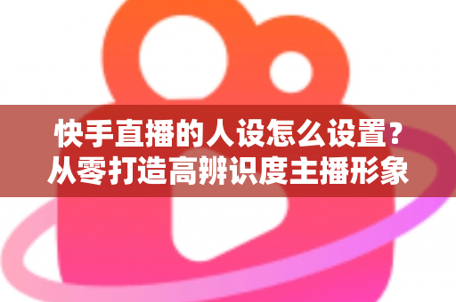 快手直播的人设怎么设置?从零打造高辨识度主播形象的完整指南 快手直播的人设怎么设置?从零打造高辨识度主播形象的完整指南