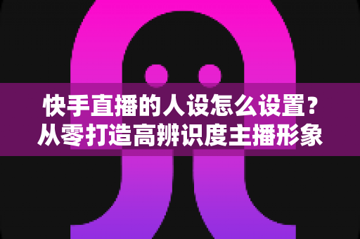 快手直播的人设怎么设置?从零打造高辨识度主播形象的完整指南 快手直播的人设怎么设置?从零打造高辨识度主播形象的完整指南
