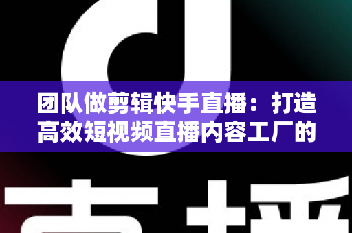 团队做剪辑快手直播：打造高效短视频直播内容工厂的完整指南