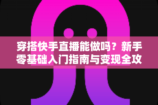 穿搭快手直播能做吗?新手零基础入门指南与变现全攻略 穿搭快手直播能做吗?新手零基础入门指南与变现全攻略