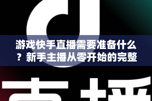 游戏快手直播需要准备什么？新手主播从零开始的完整开播指南与装备清单