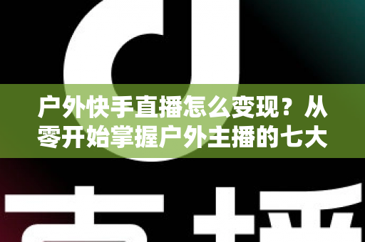 户外快手直播怎么变现？从零开始掌握户外主播的七大赚钱方法与实战指南