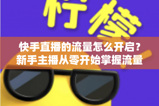 快手直播的流量怎么开启?新手主播从零开始掌握流量开启与运营的完整指南 快手直播的流量怎么开启?新手主播从零开始掌握流量开启与运营的完整指南