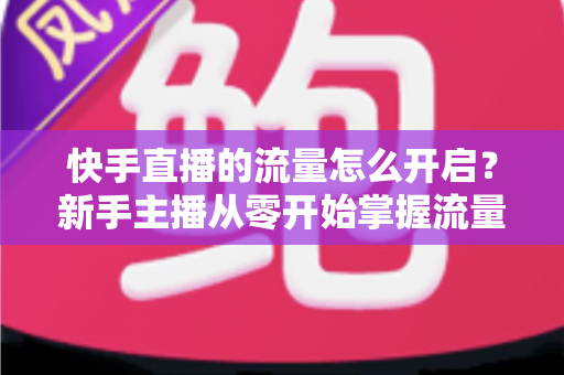 快手直播的流量怎么开启？新手主播从零开始掌握流量开启与运营的完整指南