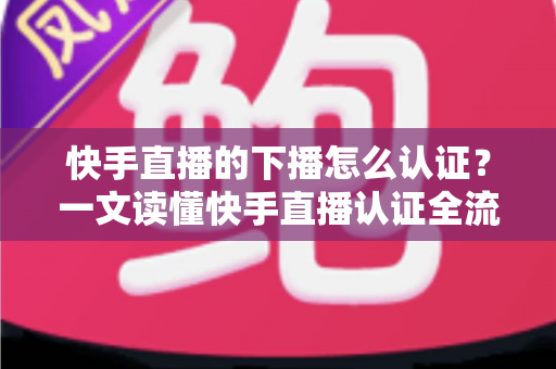 快手直播的下播怎么认证？一文读懂快手直播认证全流程与下播后操作指南