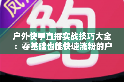 户外快手直播实战技巧大全:零基础也能快速涨粉的户外直播实操指南 户外快手直播实战技巧大全:零基础也能快速涨粉的户外直播实操指南