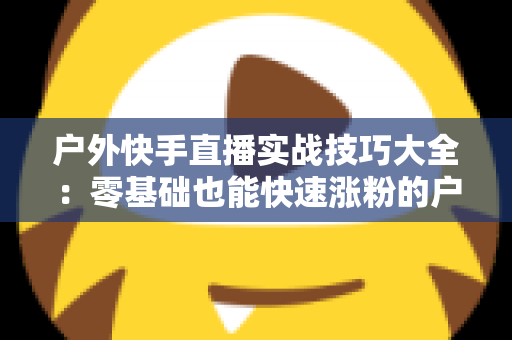 户外快手直播实战技巧大全:零基础也能快速涨粉的户外直播实操指南 户外快手直播实战技巧大全:零基础也能快速涨粉的户外直播实操指南