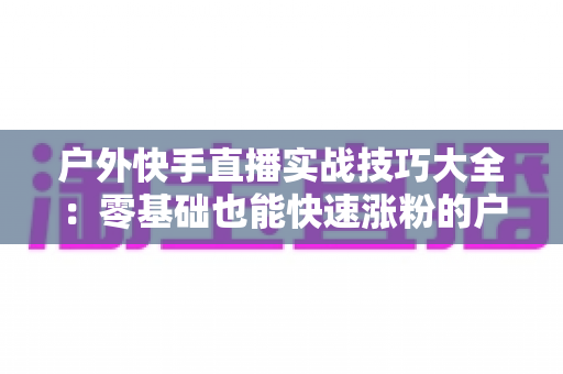 户外快手直播实战技巧大全：零基础也能快速涨粉的户外直播实操指南