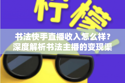 书法快手直播收入怎么样？深度解析书法主播的变现渠道、真实收益与赚钱技巧