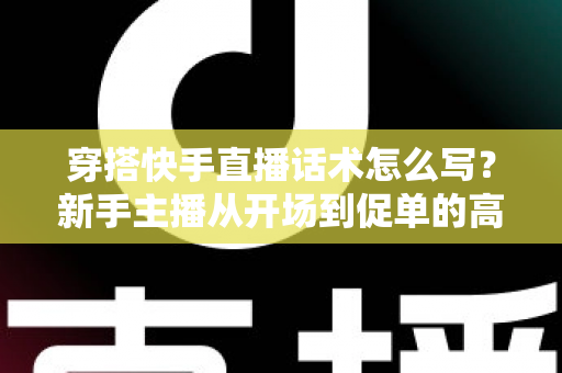 穿搭快手直播话术怎么写?新手主播从开场到促单的高转化话术实战指南 穿搭快手直播话术怎么写?新手主播从开场到促单的高转化话术实战指南
