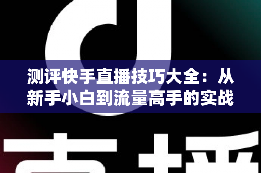 测评快手直播技巧大全：从新手小白到流量高手的实战进阶指南