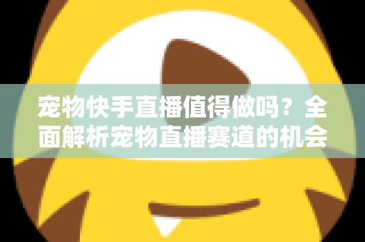 宠物快手直播值得做吗?全面解析宠物直播赛道的机会、挑战与变现路径 宠物快手直播值得做吗?全面解析宠物直播赛道的机会、挑战与变现路径