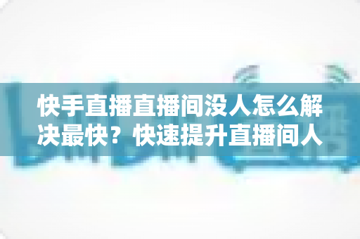 快手直播直播间没人怎么解决最快?快速提升直播间人气的实用指南 快手直播直播间没人怎么解决最快?快速提升直播间人气的实用指南