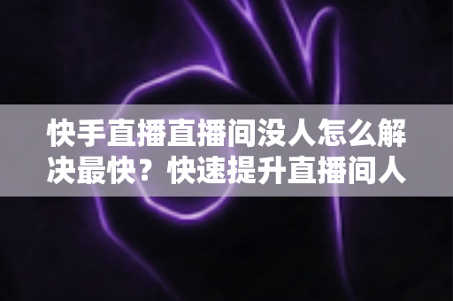 快手直播直播间没人怎么解决最快？快速提升直播间人气的实用指南