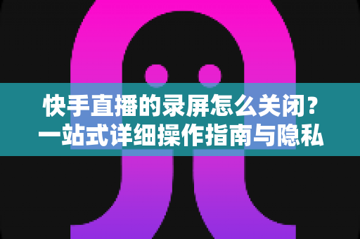 快手直播的录屏怎么关闭?一站式详细操作指南与隐私保护技巧 快手直播的录屏怎么关闭?一站式详细操作指南与隐私保护技巧
