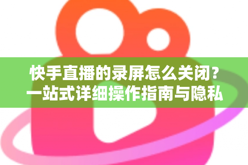 快手直播的录屏怎么关闭?一站式详细操作指南与隐私保护技巧 快手直播的录屏怎么关闭?一站式详细操作指南与隐私保护技巧