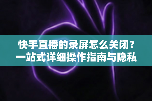 快手直播的录屏怎么关闭?一站式详细操作指南与隐私保护技巧 快手直播的录屏怎么关闭?一站式详细操作指南与隐私保护技巧