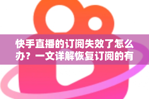 快手直播的订阅失效了怎么办？一文详解恢复订阅的有效方法与预防技巧