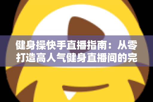 健身操快手直播指南：从零打造高人气健身直播间的完整攻略