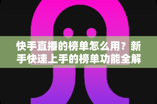 快手直播的榜单怎么用?新手快速上手的榜单功能全解析与实战指南 快手直播的榜单怎么用?新手快速上手的榜单功能全解析与实战指南