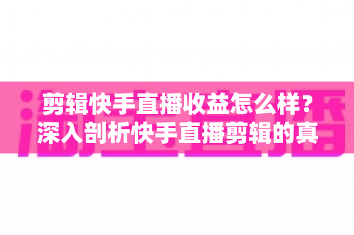 剪辑快手直播收益怎么样？深入剖析快手直播剪辑的真实收入、赚钱模式与发展前景