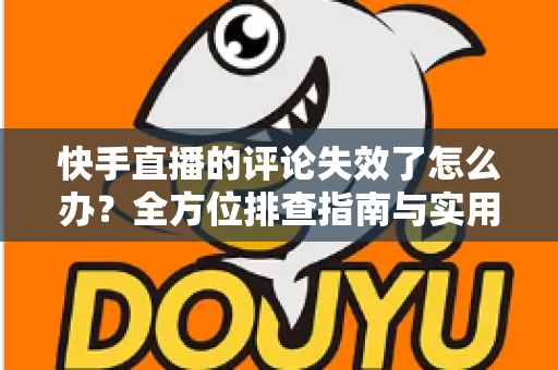 快手直播的评论失效了怎么办？全方位排查指南与实用解决方案