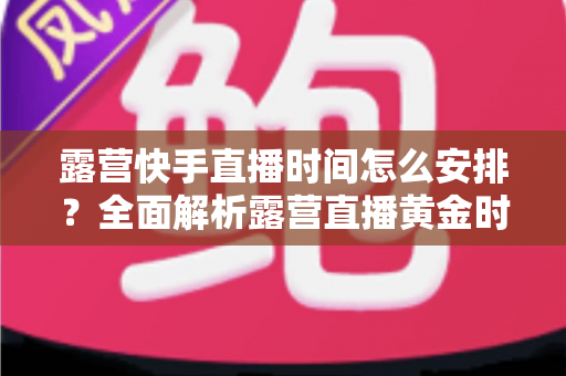 露营快手直播时间怎么安排?全面解析露营直播黄金时段规划指南 露营快手直播时间怎么安排?全面解析露营直播黄金时段规划指南
