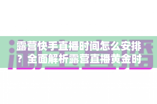 露营快手直播时间怎么安排？全面解析露营直播黄金时段规划指南