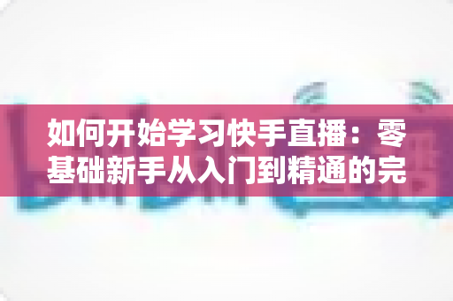 如何开始学习快手直播：零基础新手从入门到精通的完整实战指南