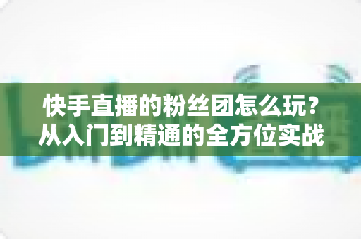 快手直播的粉丝团怎么玩?从入门到精通的全方位实战攻略 快手直播的粉丝团怎么玩?从入门到精通的全方位实战攻略