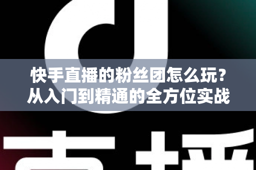 快手直播的粉丝团怎么玩？从入门到精通的全方位实战攻略