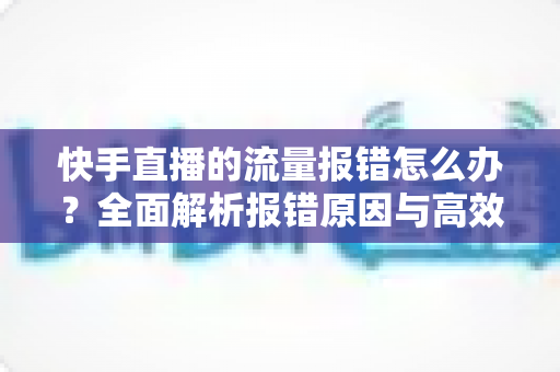 快手直播的流量报错怎么办？全面解析报错原因与高效解决方法指南