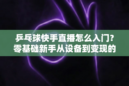 乒乓球快手直播怎么入门？零基础新手从设备到变现的全流程实战指南