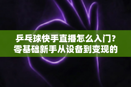 乒乓球快手直播怎么入门？零基础新手从设备到变现的全流程实战指南