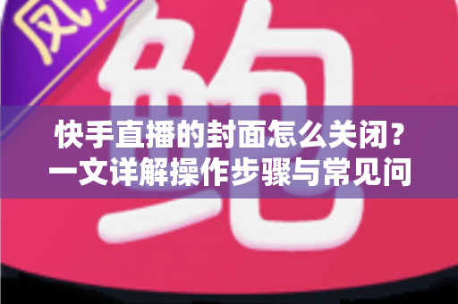 快手直播的封面怎么关闭？一文详解操作步骤与常见问题
