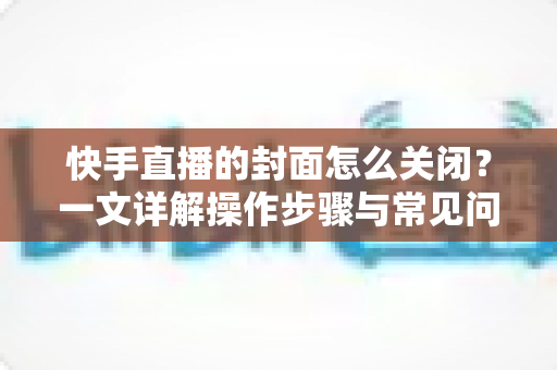 快手直播的封面怎么关闭？一文详解操作步骤与常见问题