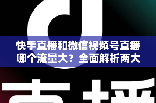 快手直播和微信视频号直播哪个流量大？全面解析两大直播平台的流量真相与运营策略