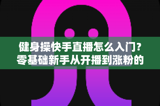健身操快手直播怎么入门?零基础新手从开播到涨粉的完整实战指南 健身操快手直播怎么入门?零基础新手从开播到涨粉的完整实战指南