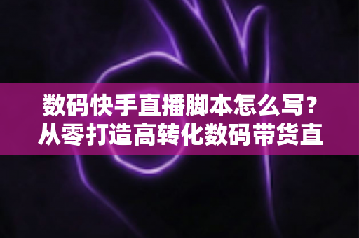 数码快手直播脚本怎么写？从零打造高转化数码带货直播全流程指南