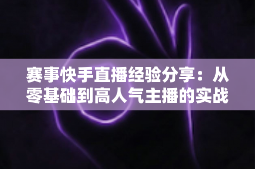 赛事快手直播经验分享：从零基础到高人气主播的实战指南