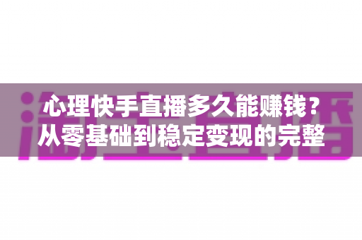 心理快手直播多久能赚钱？从零基础到稳定变现的完整周期与实战攻略