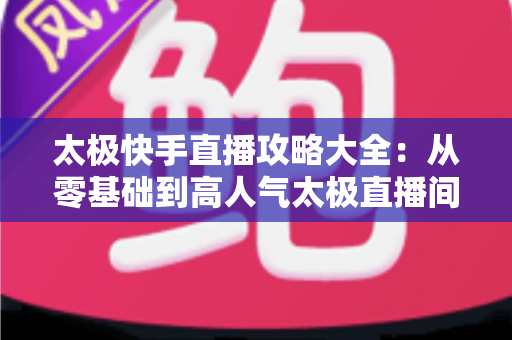 太极快手直播攻略大全:从零基础到高人气太极直播间的完全指南 太极快手直播攻略大全:从零基础到高人气太极直播间的完全指南