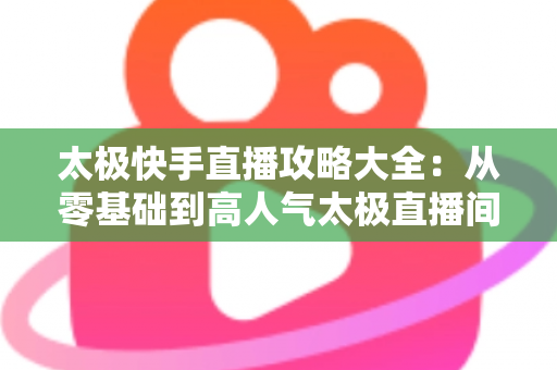 太极快手直播攻略大全:从零基础到高人气太极直播间的完全指南 太极快手直播攻略大全:从零基础到高人气太极直播间的完全指南