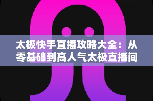 太极快手直播攻略大全：从零基础到高人气太极直播间的完全指南
