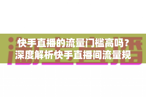 快手直播的流量门槛高吗?深度解析快手直播间流量规则与新手破局实战指南 快手直播的流量门槛高吗?深度解析快手直播间流量规则与新手破局实战指南