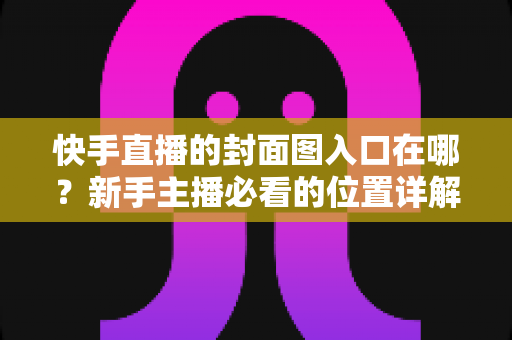 快手直播的封面图入口在哪？新手主播必看的位置详解与优化指南