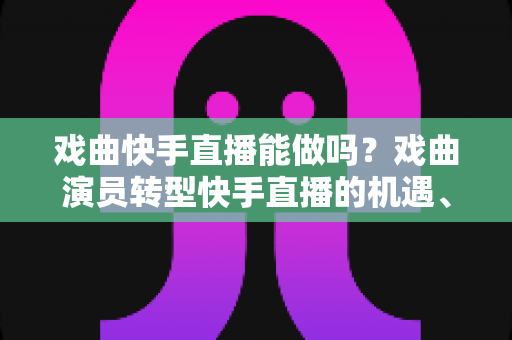 戏曲快手直播能做吗？戏曲演员转型快手直播的机遇、方法与变现全攻略