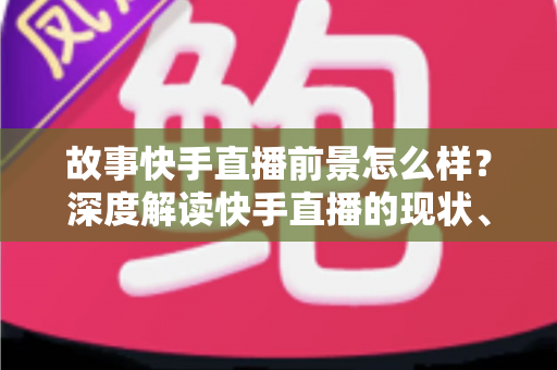 故事快手直播前景怎么样？深度解读快手直播的现状、机遇与未来走向