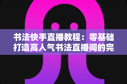书法快手直播教程:零基础打造高人气书法直播间的完整实战指南 书法快手直播教程:零基础打造高人气书法直播间的完整实战指南